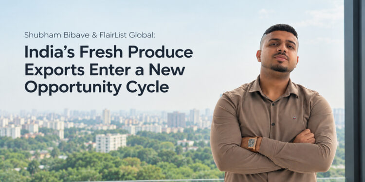 Shubham Bibave & FlairList Global: India’s Fresh Produce Exports Enter a New Opportunity Cycle